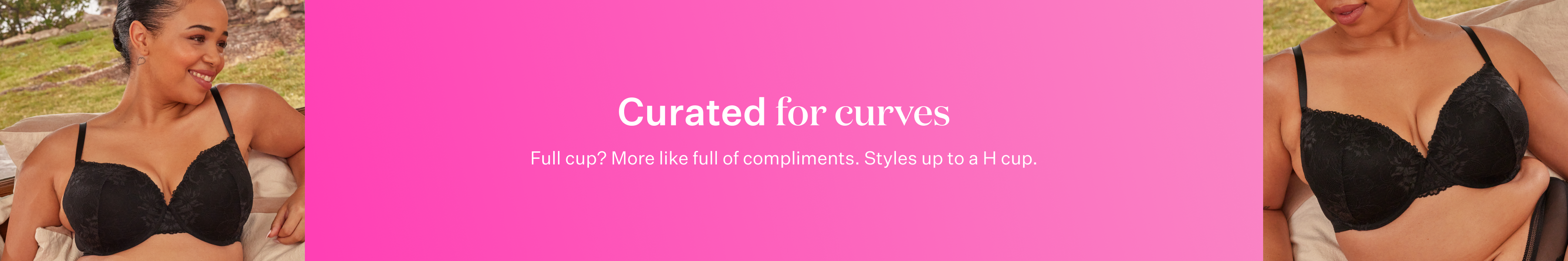 Curated for curves. Full cup? More like full of compliments. Styles up to a H cup.