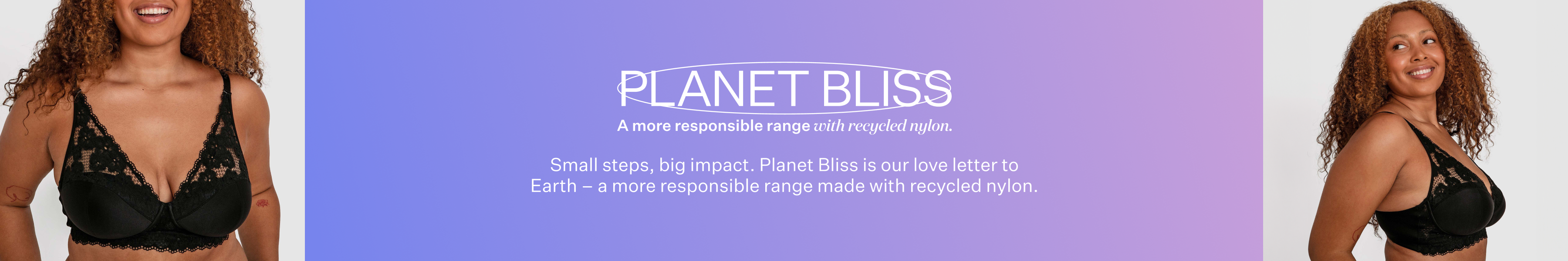 Planet Bliss. Small steps, big impact. Planet Bliss is our love letter to Earth - a more responsible range made with recycled nylon.